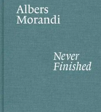 Albers and Morandi: Never Finished - Laura Mattioli, Josef Albers, Giorgio Morandi