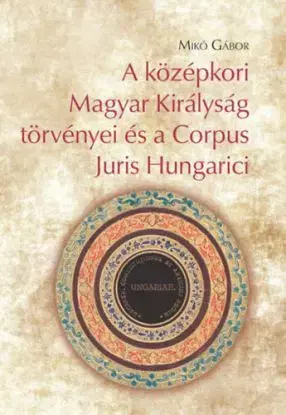 A középkori Magyar Királyság törvényei és a Corpus Juris Hungarici - Gábor Mikó