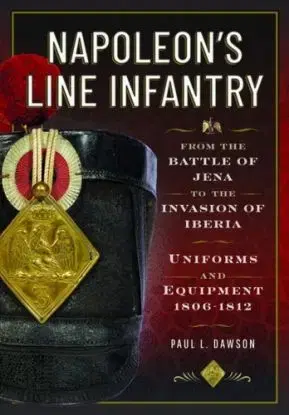 Napoleon’s Line Infantry – From the Battle of Jena to the Invasion of Iberia - Paul L Dawson